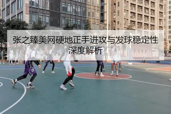 张之臻美网硬地正手进攻与发球稳定性深度解析