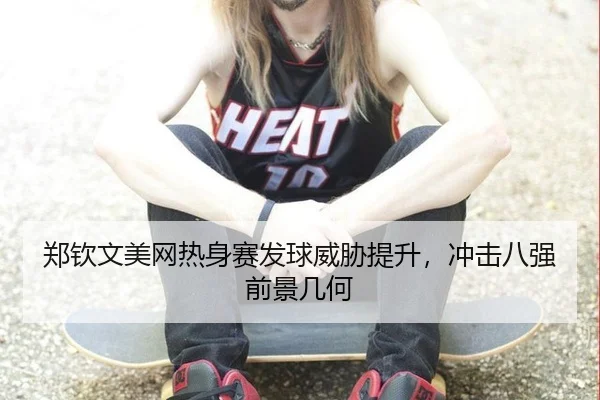 郑钦文美网热身赛发球威胁提升，冲击八强前景几何