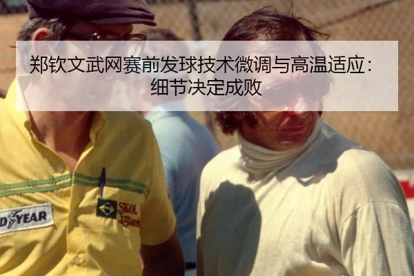 郑钦文武网赛前发球技术微调与高温适应：细节决定成败